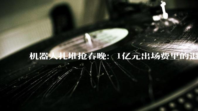 机器人扎堆抢春晚：1亿元出场费里的退出与“破防”_公司_智元_宇树