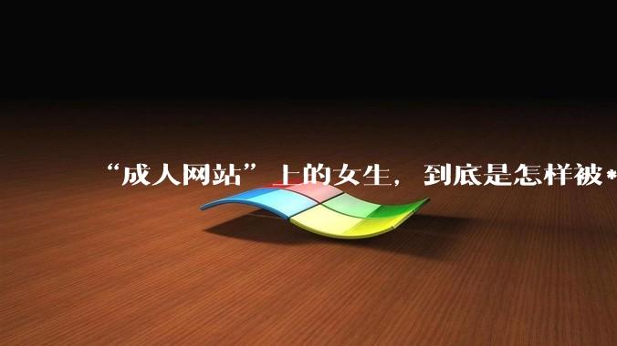 “成人网站”上的女生，到底是怎样被***的？女生一定要小心了！_隐私_生活_影像