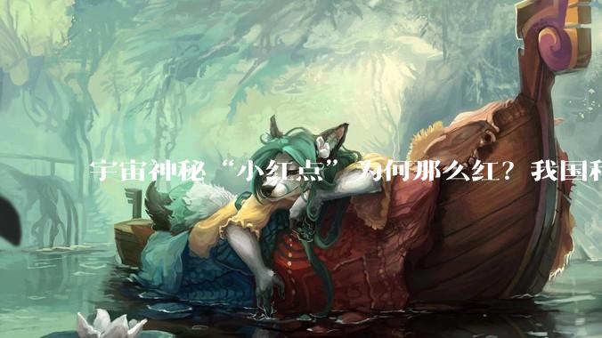 宇宙神秘“小红点”为何那么红？我国科学家提出新解释_星系_黑洞_尘埃