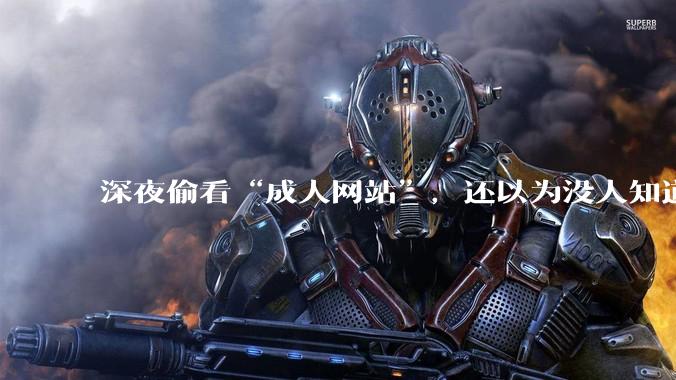 深夜偷看“成人网站”，还以为没人知道？你可能被安排得明明白白_性教育_内容_一定的