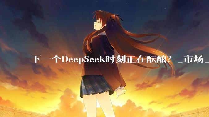 下一个DeepSeek时刻正在酝酿？_市场_***_行情