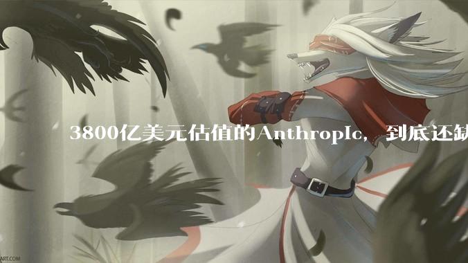 3800亿美元估值的Anthropic，到底还缺哪块拼图？_OpenAI_融资_企业