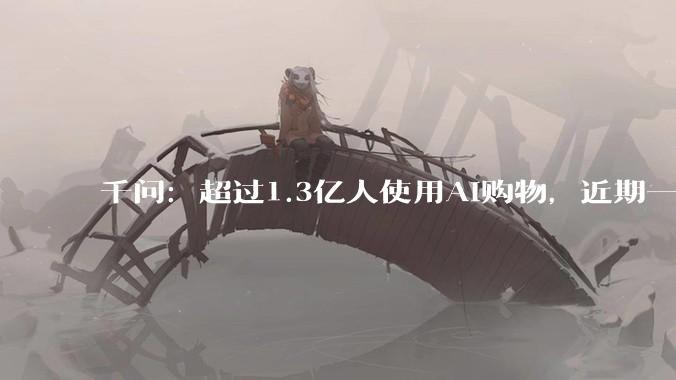千问：超过1.3亿人使用AI购物，近期一半订单来自县城_活动_环比增长_用户