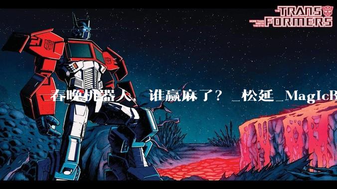春晚机器人，谁赢麻了？_松延_MagicBot_操作