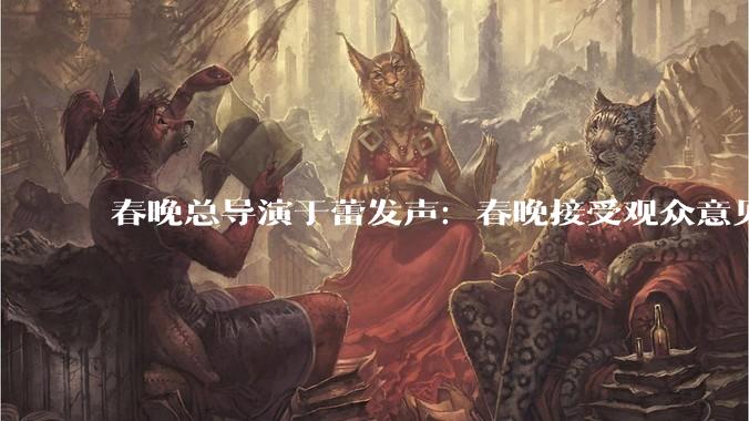 春晚总导演于蕾发声：春晚接受观众意见，40年来一直是传统_数据_方式_总台